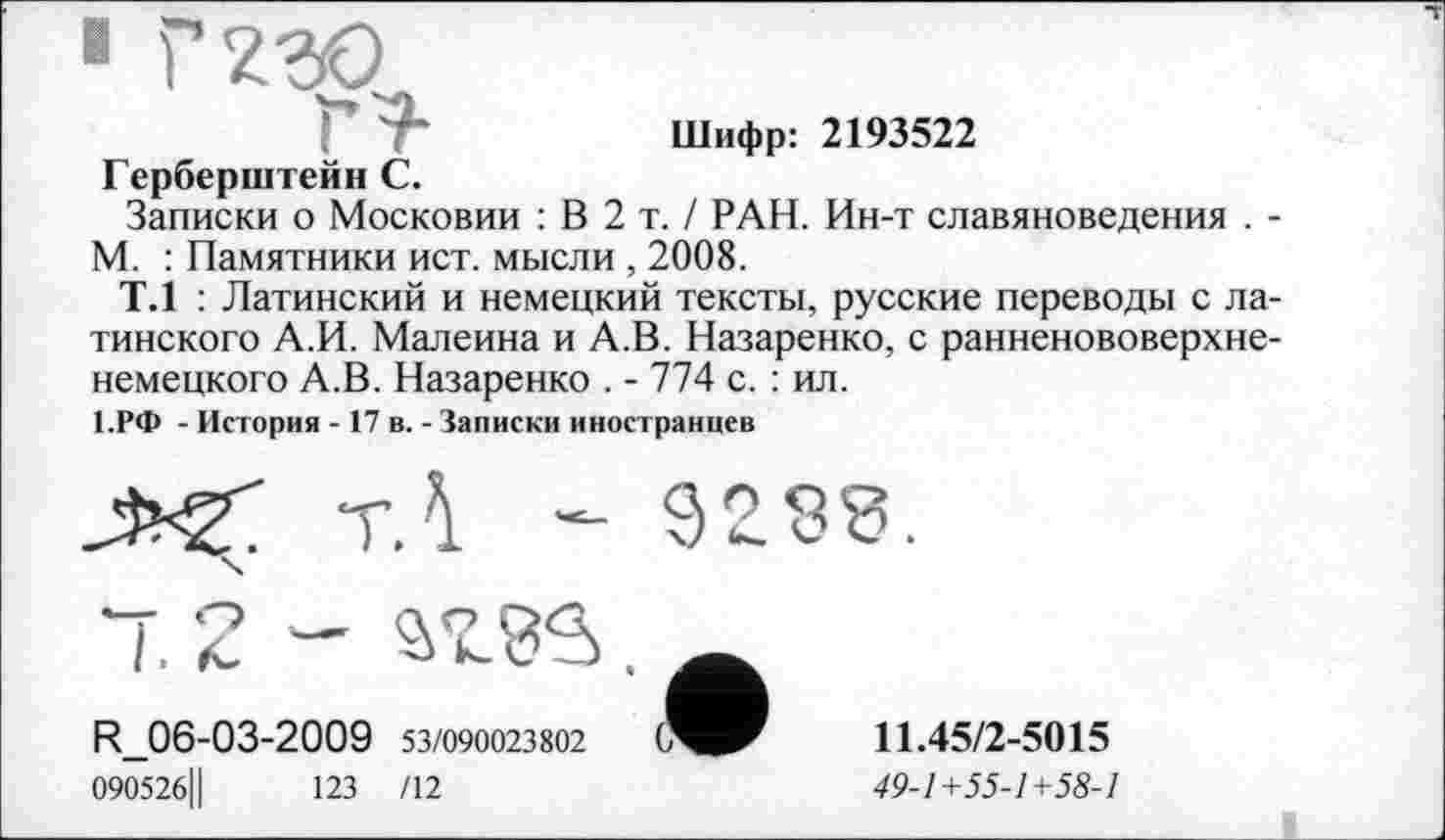 ﻿■ rw
Шифр: 2193522
Герберштейн С.
Записки о Московии : В 2 т. / РАН. Ин-т славяноведения . -М. : Памятники ист. мысли , 2008.
Т.1 : Латинский и немецкий тексты, русские переводы с латинского А.И. Малеина и А.В. Назаренко, с ранненововерхненемецкого А.В. Назаренко . - 774 с. : ил.
1.РФ - История -17 в. - Записки иностранцев
R_06-03-2009 53/090023802
090526Ц	123 /12
11.45/2-5015
49-1+55-1+58-1